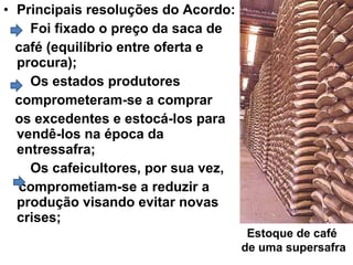 • Principais resoluções do Acordo:
Foi fixado o preço da saca de
café (equilíbrio entre oferta e
procura);
Os estados produtores
comprometeram-se a comprar
os excedentes e estocá-los para
vendê-los na época da
entressafra;
Os cafeicultores, por sua vez,
comprometiam-se a reduzir a
produção visando evitar novas
crises;
Estoque de café
de uma supersafra
 