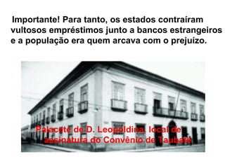 Importante! Para tanto, os estados contraíram
vultosos empréstimos junto a bancos estrangeiros
e a população era quem arcava com o prejuízo.
Palacete de D. Leopoldina, local de
assinatura do Convênio de Taubaté
 