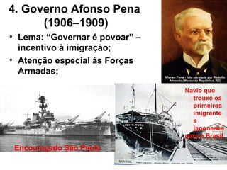 4. Governo Afonso Pena
(1906–1909)
• Lema: “Governar é povoar” –
incentivo à imigração;
• Atenção especial às Forças
Armadas;
Encouraçado São Paulo
Navio que
trouxe os
primeiros
imigrante
s
japoneses
para o Brasil
 