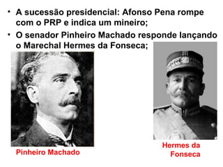 • A sucessão presidencial: Afonso Pena rompe
com o PRP e indica um mineiro;
• O senador Pinheiro Machado responde lançando
o Marechal Hermes da Fonseca;
Pinheiro Machado
Hermes da
Fonseca
 