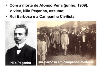 • Com a morte de Afonso Pena (junho, 1909),
o vice, Nilo Peçanha, assume;
• Rui Barbosa e a Campanha Civilista.
Nilo Peçanha Rui Barbosa em campanha eleitoral
 