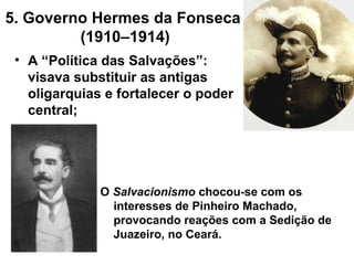 5. Governo Hermes da Fonseca
(1910–1914)
• A “Política das Salvações”:
visava substituir as antigas
oligarquias e fortalecer o poder
central;
O Salvacionismo chocou-se com os
interesses de Pinheiro Machado,
provocando reações com a Sedição de
Juazeiro, no Ceará.
 