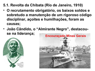 5.1. Revolta da Chibata (Rio de Janeiro, 1910)
• O recrutamento obrigatório, os baixos soldos e
sobretudo a manutenção de um rigoroso código
disciplinar, açoites e humilhações, foram as
causas;
• João Cândido, o “Almirante Negro”, destacou-
se na liderança;
Encouraçado Minas Gerais
 