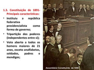 1.3. Constituição de 1891-
Principais características:
• Instituiu a república
federativa
presidencialista como
forma de governo;
• Tripartição dos poderes
(independentes entre si);
• Voto aberto a todos os
homens maiores de 21
anos, exceto analfabetos,
soldados, padres e
mendigos;
Assembleia Constituinte de 1890
 