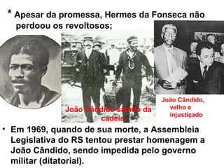 • Em 1969, quando de sua morte, a Assembleia
Legislativa do RS tentou prestar homenagem a
João Cândido, sendo impedida pelo governo
militar (ditatorial).
João Cândido saindo da
cadeia
João Cândido,
velho e
injustiçado
* Apesar da promessa, Hermes da Fonseca não
perdoou os revoltosos;
 