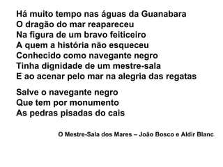Há muito tempo nas águas da Guanabara
O dragão do mar reapareceu
Na figura de um bravo feiticeiro
A quem a história não esqueceu
Conhecido como navegante negro
Tinha dignidade de um mestre-sala
E ao acenar pelo mar na alegria das regatas
Salve o navegante negro
Que tem por monumento
As pedras pisadas do cais
O Mestre-Sala dos Mares – João Bosco e Aldir Blanc
 