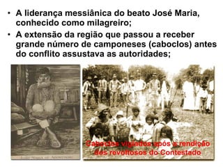 • A liderança messiânica do beato José Maria,
conhecido como milagreiro;
• A extensão da região que passou a receber
grande número de camponeses (caboclos) antes
do conflito assustava as autoridades;
Caboclos vigiados após a rendição
dos revoltosos do Contestado
 