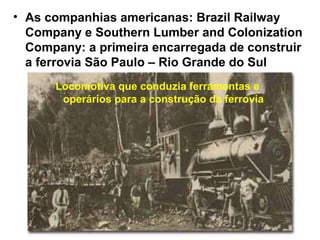 • As companhias americanas: Brazil Railway
Company e Southern Lumber and Colonization
Company: a primeira encarregada de construir
a ferrovia São Paulo – Rio Grande do Sul
Locomotiva que conduzia ferramentas e
operários para a construção da ferrovia
 