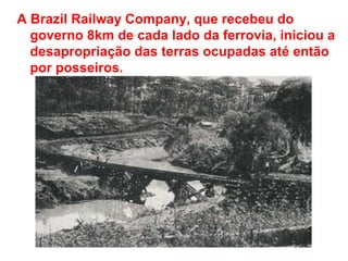 A Brazil Railway Company, que recebeu do
governo 8km de cada lado da ferrovia, iniciou a
desapropriação das terras ocupadas até então
por posseiros.
 