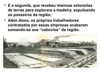 • E a segunda, que recebeu imensas extensões
de terras para explorara a madeira, expulsando
os posseiros da região;
• Além disso, os próprios trabalhadores
contratados por essas empresas acabaram
somando-se aos “caboclos” da região.
 