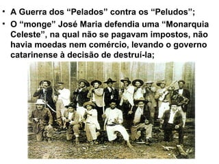 • A Guerra dos “Pelados” contra os “Peludos”;
• O “monge” José Maria defendia uma “Monarquia
Celeste”, na qual não se pagavam impostos, não
havia moedas nem comércio, levando o governo
catarinense à decisão de destruí-la;
 