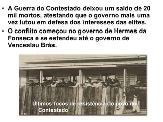 • A Guerra do Contestado deixou um saldo de 20
mil mortos, atestando que o governo mais uma
vez lutou em defesa dos interesses das elites.
• O conflito começou no governo de Hermes da
Fonseca e se estendeu até o governo de
Venceslau Brás.
Últimos focos de resistência do povo do
Contestado
 