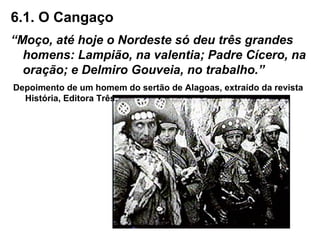 6.1. O Cangaço
“Moço, até hoje o Nordeste só deu três grandes
homens: Lampião, na valentia; Padre Cícero, na
oração; e Delmiro Gouveia, no trabalho.”
Depoimento de um homem do sertão de Alagoas, extraído da revista
História, Editora Três.
 