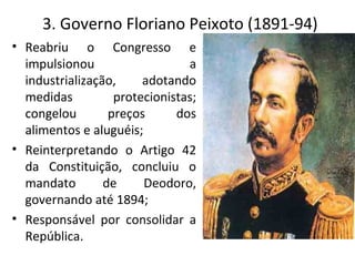 • Reabriu o Congresso e
impulsionou a
industrialização, adotando
medidas protecionistas;
congelou preços dos
alimentos e aluguéis;
• Reinterpretando o Artigo 42
da Constituição, concluiu o
mandato de Deodoro,
governando até 1894;
• Responsável por consolidar a
República.
3. Governo Floriano Peixoto (1891-94)
 