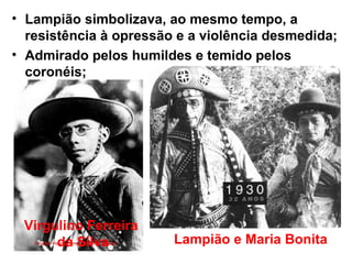 • Lampião simbolizava, ao mesmo tempo, a
resistência à opressão e a violência desmedida;
• Admirado pelos humildes e temido pelos
coronéis;
Virgulino Ferreira
da Silva Lampião e Maria Bonita
 
