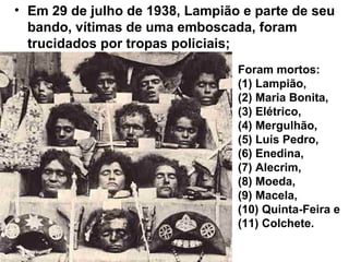 • Em 29 de julho de 1938, Lampião e parte de seu
bando, vítimas de uma emboscada, foram
trucidados por tropas policiais;
Foram mortos:
(1) Lampião,
(2) Maria Bonita,
(3) Elétrico,
(4) Mergulhão,
(5) Luís Pedro,
(6) Enedina,
(7) Alecrim,
(8) Moeda,
(9) Macela,
(10) Quinta-Feira e
(11) Colchete.
 