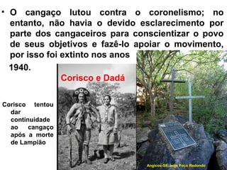 • O cangaço lutou contra o coronelismo; no
entanto, não havia o devido esclarecimento por
parte dos cangaceiros para conscientizar o povo
de seus objetivos e fazê-lo apoiar o movimento,
por isso foi extinto nos anos
1940.
Corisco tentou
dar
continuidade
ao cangaço
após a morte
de Lampião
Corisco e Dadá
Angicos-SE, hoje Poço Redondo
 