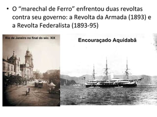 • O “marechal de Ferro” enfrentou duas revoltas
contra seu governo: a Revolta da Armada (1893) e
a Revolta Federalista (18...