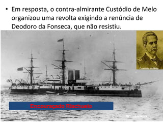 • Em resposta, o contra-almirante Custódio de Melo
organizou uma revolta exigindo a renúncia de
Deodoro da Fonseca, que nã...