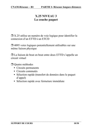 CNAM-Réseaux – B1         PARTIE I- Réseaux longues distances


                    X.25 NIVEAU 3
                    La couche paquet




r X.25 utilise un numéro de voie logique pour identifier la
connexion d’un ETTD à un ETCD

r 4095 voies logiques potentiellement utilisables sur une
même liaison physique

r La liaison de bout en bout entre deux ETTD s’appelle un
circuit virtuel

r Quatre méthodes
 • Circuits permanents
 • Circuits commutés
 • Sélection rapide (transfert de données dans le paquet
   d’appel)
 • Sélection rapide avec fermeture immédiate




SUPPORT DE COURS                                        10/30
 