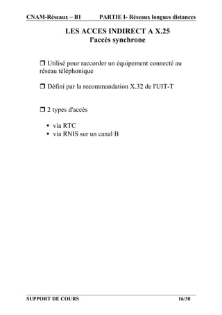 CNAM-Réseaux – B1       PARTIE I- Réseaux longues distances

             LES ACCES INDIRECT A X.25
                   l'accès synchrone


    r Utilisé pour raccorder un équipement connecté au
    réseau téléphonique

    r Défini par la recommandation X.32 de l'UIT-T


    r 2 types d'accès

      • via RTC
      • via RNIS sur un canal B




SUPPORT DE COURS                                     16/30
 