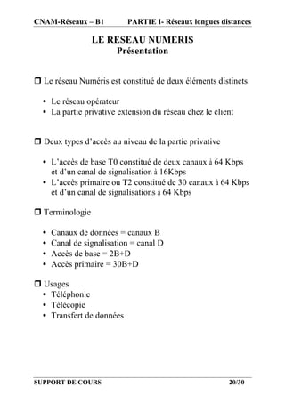 CNAM-Réseaux – B1          PARTIE I- Réseaux longues distances

                 LE RESEAU NUMERIS
                     Présentation


r Le réseau Numéris est constitué de deux éléments distincts

  • Le réseau opérateur
  • La partie privative extension du réseau chez le client


r Deux types d’accès au niveau de la partie privative

  • L’accès de base T0 constitué de deux canaux à 64 Kbps
    et d’un canal de signalisation à 16Kbps
  • L’accès primaire ou T2 constitué de 30 canaux à 64 Kbps
    et d’un canal de signalisations à 64 Kbps

r Terminologie

  •   Canaux de données = canaux B
  •   Canal de signalisation = canal D
  •   Accès de base = 2B+D
  •   Accès primaire = 30B+D

r Usages
 • Téléphonie
 • Télécopie
 • Transfert de données




SUPPORT DE COURS                                        20/30
 