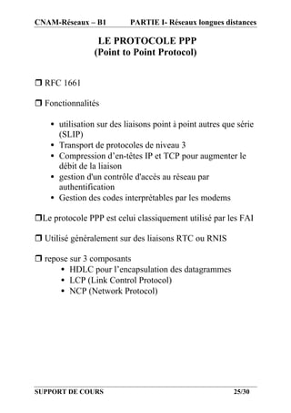 CNAM-Réseaux – B1          PARTIE I- Réseaux longues distances

                  LE PROTOCOLE PPP
                 (Point to Point Protocol)


r RFC 1661

r Fonctionnalités

    • utilisation sur des liaisons point à point autres que série
      (SLIP)
    • Transport de protocoles de niveau 3
    • Compression d’en-têtes IP et TCP pour augmenter le
      débit de la liaison
    • gestion d'un contrôle d'accès au réseau par
      authentification
    • Gestion des codes interprétables par les modems

rLe protocole PPP est celui classiquement utilisé par les FAI

r Utilisé généralement sur des liaisons RTC ou RNIS

r repose sur 3 composants
      • HDLC pour l’encapsulation des datagrammes
      • LCP (Link Control Protocol)
      • NCP (Network Protocol)




SUPPORT DE COURS                                           25/30
 