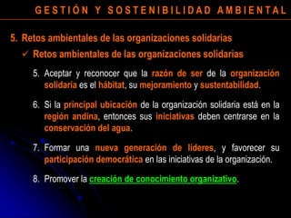 G E S T I Ó N Y S O S T E N I B I L I D A D A M B I E N T A L
5. Aceptar y reconocer que la razón de ser de la organización
solidaria es el hábitat, su mejoramiento y sustentabilidad.
6. Si la principal ubicación de la organización solidaria está en la
región andina, entonces sus iniciativas deben centrarse en la
conservación del agua.
7. Formar una nueva generación de líderes, y favorecer su
participación democrática en las iniciativas de la organización.
8. Promover la creación de conocimiento organizativo.
5. Retos ambientales de las organizaciones solidarias
 Retos ambientales de las organizaciones solidarias
 