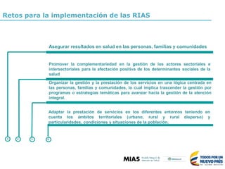 Retos para la implementación de las RIAS
Asegurar resultados en salud en las personas, familias y comunidades
Promover la complementariedad en la gestión de los actores sectoriales e
intersectoriales para la afectación positiva de los determinantes sociales de la
salud
Adaptar la prestación de servicios en los diferentes entornos teniendo en
cuenta los ámbitos territoriales (urbano, rural y rural disperso) y
particularidades, condiciones y situaciones de la población.
1 2 3 4
Organizar la gestión y la prestación de los servicios en una lógica centrada en
las personas, familias y comunidades, lo cual implica trascender la gestión por
programas o estrategias temáticas para avanzar hacia la gestión de la atención
integral.
 
