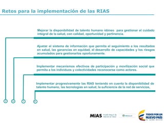 Retos para la implementación de las RIAS
Mejorar la disponibilidad de talento humano idóneo para gestionar el cuidado
integral de la salud, con calidad, oportunidad y pertinencia.
Ajustar el sistema de información que permita el seguimiento a los resultados
en salud, las ganancias en equidad, el desarrollo de capacidades y los riesgos
acumulados para gestionarlos oportunamente.
Implementar mecanismos efectivos de participación y movilización social que
permita a los individuos y colectividades reconocerse como actores.
Implementar progresivamente las RIAS teniendo en cuenta la disponibilidad de
talento humano, las tecnologías en salud, la suficiencia de la red de servicios,
5 6 7 8
 