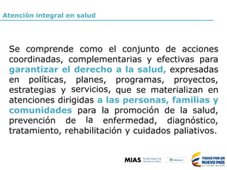 Atención integral en salud
Se comprende como el conjunto de acciones
coordinadas, complementarias y efectivas para
garantizar el derecho a la salud, expresadas
en políticas, planes,
servicios,
programas, proyectos,
estrategias y que se materializan en
atenciones dirigidas a las personas, familias y
comunidades para
la
la promoción de la salud,
prevención de enfermedad, diagnóstico,
tratamiento, rehabilitación y cuidados paliativos.
 