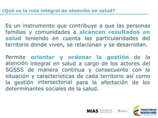 ¿Qué es la ruta integral de atención en salud?
Es un instrumento que contribuye a que las personas
familias y comunidades a alcancen resultados en
salud teniendo en cuenta las particularidades del
territorio donde viven, se relacionan y se desarrollan.
Permite
atención
orientar y ordenar la gestión de la
integral en salud a cargo de los actores del
SGSSS de manera continua y consecuente con la
situación y características
intersectorial
de cada territorio así como
la gestión para la afectación de los
determinantes sociales de la salud.
 