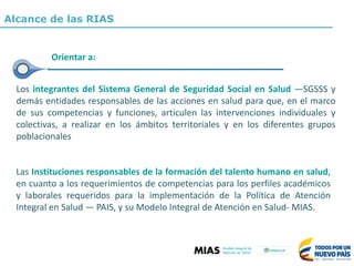 Las Instituciones responsables de la formación del talento humano en salud,
en cuanto a los requerimientos de competencias para los perfiles académicos
y laborales requeridos para la implementación de la Política de Atención
Integral en Salud — PAIS, y su Modelo Integral de Atención en Salud- MIAS.
Los integrantes del Sistema General de Seguridad Social en Salud —SGSSS y
demás entidades responsables de las acciones en salud para que, en el marco
de sus competencias y funciones, articulen las intervenciones individuales y
colectivas, a realizar en los ámbitos territoriales y en los diferentes grupos
poblacionales
Orientar a:
Alcance de las RIAS
 