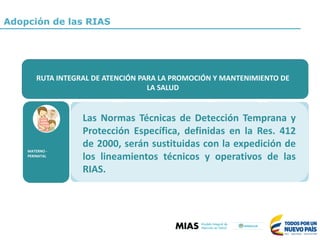 MATERNO	-
PERINATAL
ALTERACIONES	
NUTRICIONALES	–
(Desnutrición	en	
menores	de	cinco	
años)
ENFERMEDADES	
INFECCIOSAS	-
ETV
Chagas,	
Leishmaniosis,	
Malaria,Dengue,
Chikungunya
yZika
TRASTORNOS	
ASOCIADOS	AL	
USO	DE	SPA
ENFERMERDAD	
CARDIOVASCULAR		
ATEROGÉNICA	-
(Hipertensión	
Arterial	-HTA,	
Diabetes	Mellitus)
CÁNCER	
(Cáncer	de	Mama	
y	Cáncer	de	
Cérvix)
RUTA	INTEGRAL	PARA	LA	PROMOCIÓN	Y	MANTENIMIENTO	DE	LA	SALUD
RUTA	INTEGRAL	DE	ATENCIÓN	PARA	LA	PROMOCIÓN	Y	MANTENIMIENTO	DE	
LA	SALUD
MATERNO	-
PERINATAL
Las Normas Técnicas de Detección Temprana y
Protección Específica, definidas en la Res. 412
de 2000, serán sustituidas con la expedición de
los lineamientos técnicos y operativos de las
RIAS.
Adopción de las RIAS
 