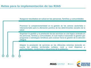 Promover la complementariedad en la gestión de los actores sectoriales e
intersectoriales para la afectación positiva de los determinantes sociales de la
salud
1 2 3
Organizar la gestión y la prestación de los servicios en una lógica centrada en
las personas, familias y comunidades, lo cual implica trascender la gestión por
programas o estrategias temáticas para avanzar hacia la gestión de la atención
integral.
Adaptar la prestación de servicios en los diferentes entornos teniendo en
cuenta los ámbitos territoriales (urbano, rural y rural disperso) y
particularidades, condiciones y situaciones de la población.
4
Asegurar resultados en salud en las personas, familias y comunidades
Retos para la implementación de las RIAS
 