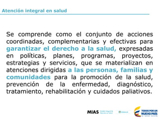 Se comprende como el conjunto de acciones
coordinadas, complementarias y efectivas para
garantizar el derecho a la salud, expresadas
en políticas, planes, programas, proyectos,
estrategias y servicios, que se materializan en
atenciones dirigidas a las personas, familias y
comunidades para la promoción de la salud,
prevención de la enfermedad, diagnóstico,
tratamiento, rehabilitación y cuidados paliativos.
Atención integral en salud
 