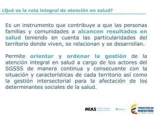 ¿Qué es la ruta integral de atención en salud?
Es un instrumento que contribuye a que las personas
familias y comunidades a alcancen resultados en
salud teniendo en cuenta las particularidades del
territorio donde viven, se relacionan y se desarrollan.
Permite orientar y ordenar la gestión de la
atención integral en salud a cargo de los actores del
SGSSS de manera continua y consecuente con la
situación y características de cada territorio así como
la gestión intersectorial para la afectación de los
determinantes sociales de la salud.
 