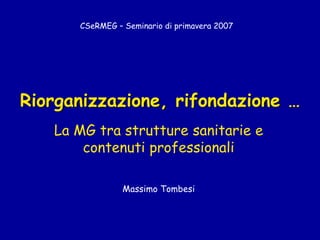 Riorganizzazione, rifondazione …
La MG tra strutture sanitarie e
contenuti professionali
Massimo Tombesi
CSeRMEG – Seminario di primavera 2007
 