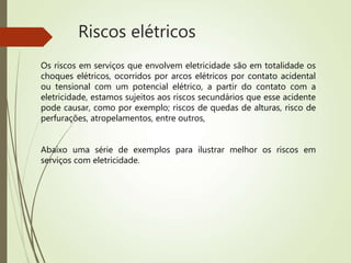 Riscos elétricos
Os riscos em serviços que envolvem eletricidade são em totalidade os
choques elétricos, ocorridos por arcos elétricos por contato acidental
ou tensional com um potencial elétrico, a partir do contato com a
eletricidade, estamos sujeitos aos riscos secundários que esse acidente
pode causar, como por exemplo; riscos de quedas de alturas, risco de
perfurações, atropelamentos, entre outros,
Abaixo uma série de exemplos para ilustrar melhor os riscos em
serviços com eletricidade.
 