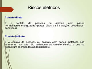Riscos elétricos
Contato direto
É o contato de pessoas ou animais com partes
normalmente energizadas (partes vivas da instalação, condutores,
conexões).
Contato indireto
É o contato de pessoas ou animais com partes metálicas das
estruturas mas que não pertencem ao circuito elétrico e que se
encontram energizadas acidentalmente.
 