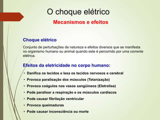 O choque elétrico
Conjunto de perturbações de natureza e efeitos diversos que se manifesta
no organismo humano ou animal quando este é percorrido por uma corrente
elétrica.
Choque elétrico
• Danifica os tecidos e lesa os tecidos nervosos e cerebral
• Provoca paralisação dos músculos (Tetanização)
• Provoca coágulos nos vasos sangüíneos (Eletrolise)
• Pode paralisar a respiração e os músculos cardíacos
• Pode causar fibrilação ventricular
• Provoca queimaduras
• Pode causar inconsciência ou morte
Efeitos da eletricidade no corpo humano:
Mecanismos e efeitos
 