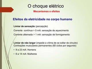 O choque elétrico
Limiar de sensação (percepção)
Corrente contínua > 5 mA: sensação de aquecimento
Corrente alternada > 1 mA: sensação de formigamento
Limiar de não largar (impede a vítima de se soltar do circuito)
Contrações musculares permanentes (60 ciclos por segundo)
• 9 a 23 mA: Homens
• 6 a 14 mA: Mulheres
Efeitos da eletricidade no corpo humano
Mecanismos e efeitos
 