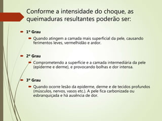 Conforme a intensidade do choque, as
queimaduras resultantes poderão ser:
 1º Grau
 Quando atingem a camada mais superficial da pele, causando
ferimentos leves, vermelhidão e ardor.
 2º Grau
 Comprometendo a superfície e a camada intermediária da pele
(epiderme e derme), e provocando bolhas e dor intensa.
 3º Grau
 Quando ocorre lesão da epiderme, derme e de tecidos profundos
(músculos, nervos, vasos etc.). A pele fica carbonizada ou
esbranquiçada e há ausência de dor.
 