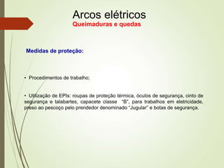 Arcos elétricos
Queimaduras e quedas
Medidas de proteção:
• Procedimentos de trabalho;
• Utilização de EPIs: roupas de proteção térmica, óculos de segurança, cinto de
segurança e talabartes, capacete classe “B”, para trabalhos em eletricidade,
preso ao pescoço pelo prendedor denominado “Jugular” e botas de segurança.
 