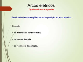 Arcos elétricos
Queimaduras e quedas
Gravidade das conseqüências da exposição ao arco elétrico
Depende:
• da distância ao ponto de falha;
• da energia liberada;
• da vestimenta de proteção.
 