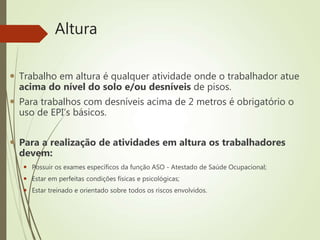 Altura
 Trabalho em altura é qualquer atividade onde o trabalhador atue
acima do nível do solo e/ou desníveis de pisos.
 Para trabalhos com desníveis acima de 2 metros é obrigatório o
uso de EPI’s básicos.
 Para a realização de atividades em altura os trabalhadores
devem:
 Possuir os exames específicos da função ASO - Atestado de Saúde Ocupacional;
 Estar em perfeitas condições físicas e psicológicas;
 Estar treinado e orientado sobre todos os riscos envolvidos.
 