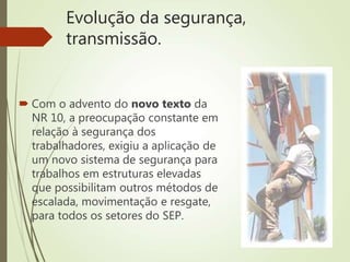 Evolução da segurança,
transmissão.
 Com o advento do novo texto da
NR 10, a preocupação constante em
relação à segurança dos
trabalhadores, exigiu a aplicação de
um novo sistema de segurança para
trabalhos em estruturas elevadas
que possibilitam outros métodos de
escalada, movimentação e resgate,
para todos os setores do SEP.
 