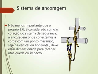 Sistema de ancoragem
 Não menos importante que o
próprio EPI, é considerado como o
coração do sistema de segurança,
a ancoragem onde conectamos a
corda com um ponto mecânico,
seja na vertical ou horizontal, deve
estar dimensionada para receber
uma queda ou impacto.
 