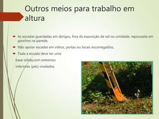 Outros meios para trabalho em
altura
 As escadas guardadas em abrigos, fora da exposição de sol ou umidade, repousada em
ganchos na parede;
 Não apoiar escadas em vidros, portas ou locais escorregadios;
 Toda a escada deve ter uma
base sólida,com extremos
inferiores (pés) nivelados.
 