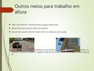 Outros meios para trabalho em
altura
 Não subir/descer transportando cargas volumosas;
 Isolamento da área ao redor da escada;
 Os pés do usuário devem estar sobre os degraus da escada.
 As escadas devem ser amarradas no seu topo, de modo a evitar escorregamento ou
quedas frontais ou laterais. Quando não for possível, outro empregado pode segurá-
la.
 